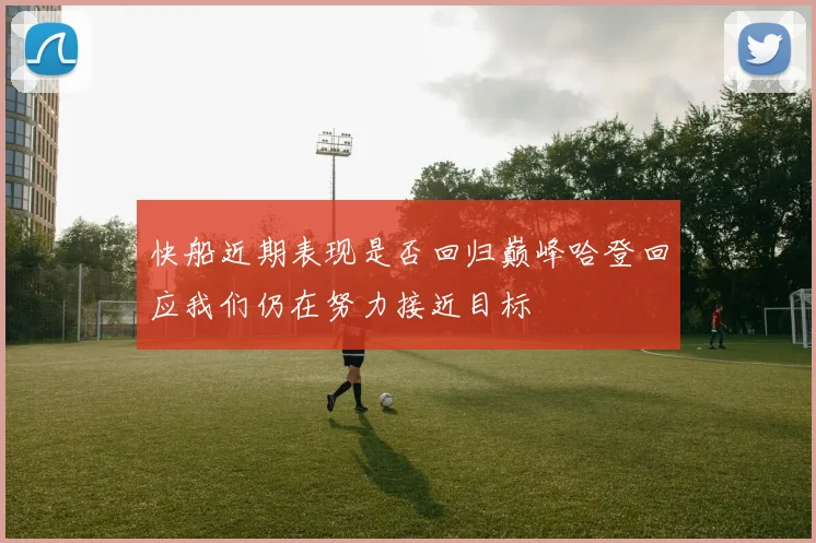 快船近期表现是否回归巅峰哈登回应我们仍在努力接近目标