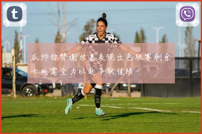 瓜帅称赞谢尔基表现出色联赛剩余十轮需全力以赴争取佳绩