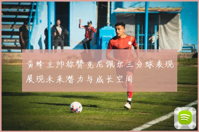 黄蜂主帅称赞克尼佩尔三分球表现展现未来潜力与成长空间