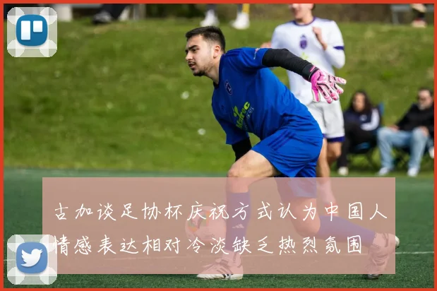 古加谈足协杯庆祝方式认为中国人情感表达相对冷淡缺乏热烈氛围