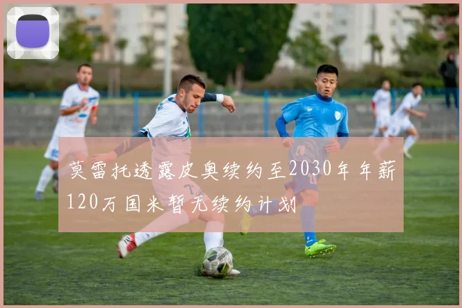 莫雷托透露皮奥续约至2030年年薪120万国米暂无续约计划