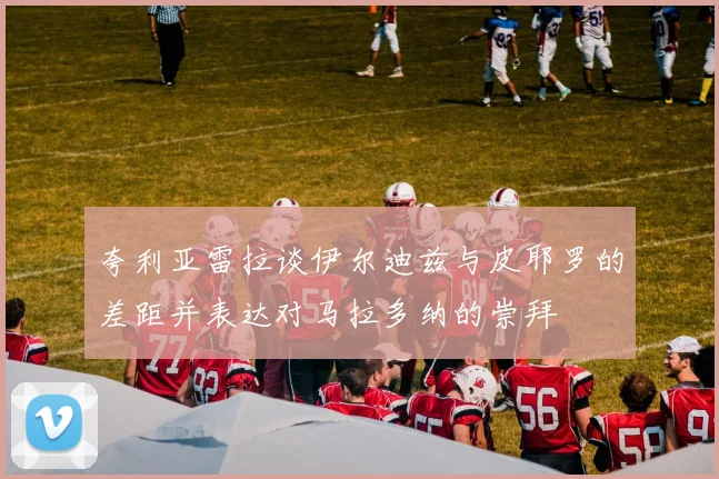 夸利亚雷拉谈伊尔迪兹与皮耶罗的差距并表达对马拉多纳的崇拜