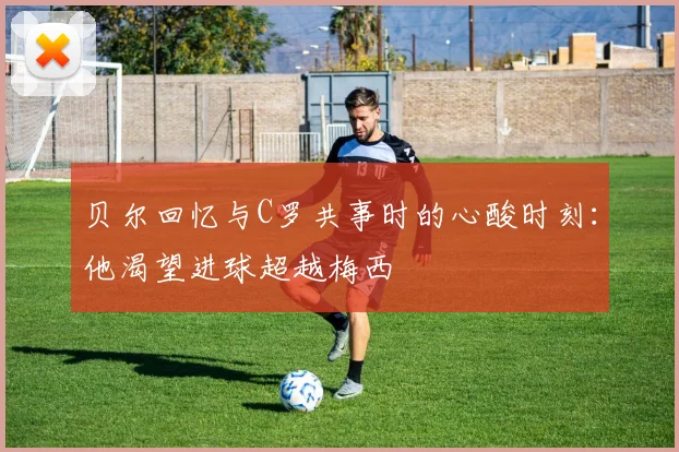 贝尔回忆与C罗共事时的心酸时刻：他渴望进球超越梅西