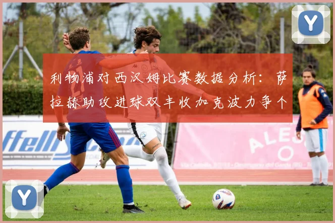 利物浦对西汉姆比赛数据分析：萨拉赫助攻进球双丰收加克波力争个人职业生涯50球