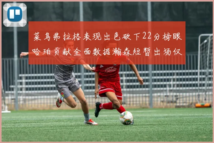 菜鸟弗拉格表现出色砍下22分榜眼哈珀贡献全面数据瀚森短暂出场仅得2分