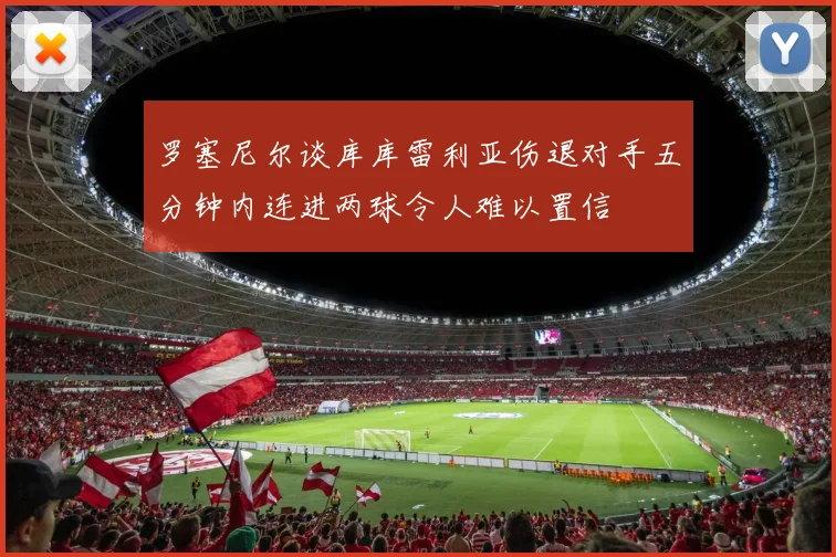 罗塞尼尔谈库库雷利亚伤退对手五分钟内连进两球令人难以置信