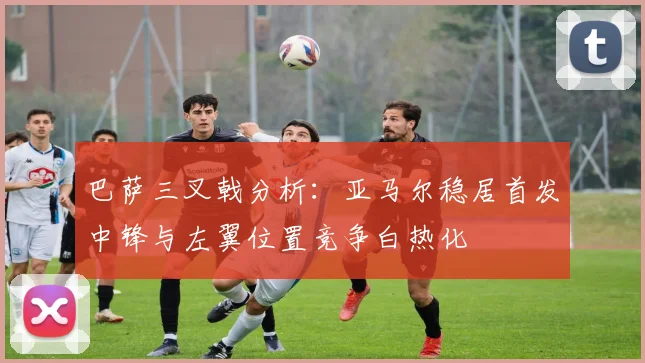 巴萨三叉戟分析：亚马尔稳居首发中锋与左翼位置竞争白热化