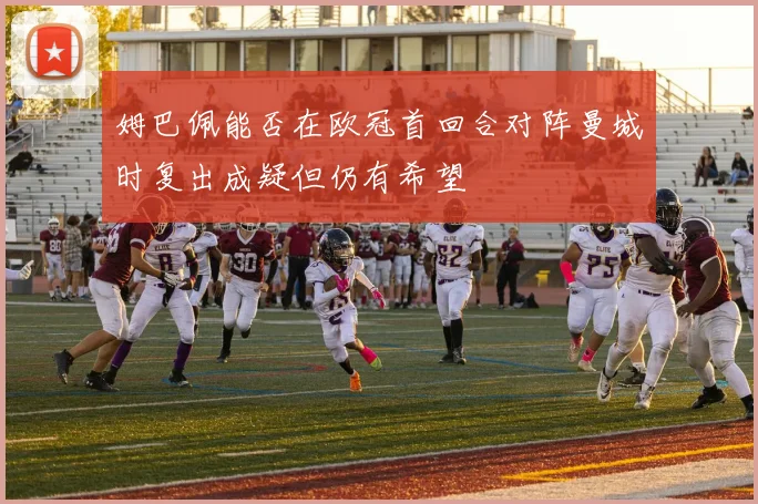姆巴佩能否在欧冠首回合对阵曼城时复出成疑但仍有希望
