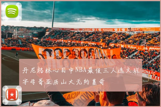 丹尼格林心目中NBA最佳三人选文班字母哥亚历山大无约基奇