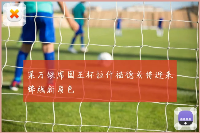 莱万缺席国王杯拉什福德或将迎来锋线新角色