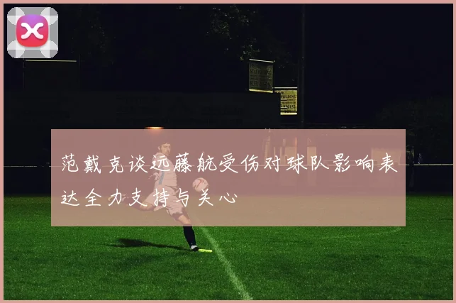 范戴克谈远藤航受伤对球队影响表达全力支持与关心