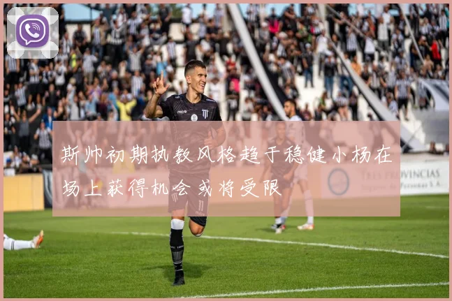 斯帅初期执教风格趋于稳健小杨在场上获得机会或将受限
