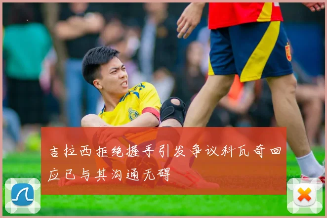 吉拉西拒绝握手引发争议科瓦奇回应已与其沟通无碍