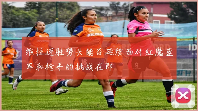 维拉连胜势头能否延续面对红魔蓝军和枪手的挑战在即