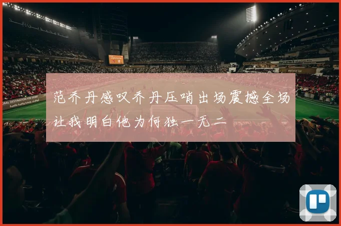 范乔丹感叹乔丹压哨出场震撼全场让我明白他为何独一无二