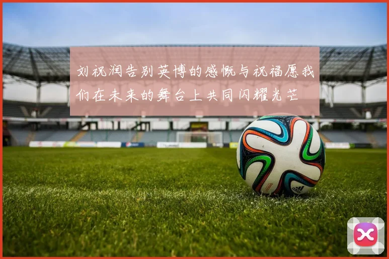 刘祝润告别英博的感慨与祝福愿我们在未来的舞台上共同闪耀光芒