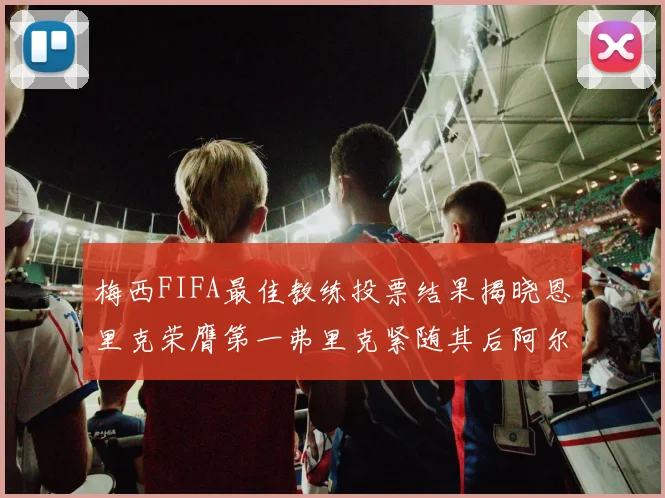 梅西FIFA最佳教练投票结果揭晓恩里克荣膺第一弗里克紧随其后阿尔特塔位列第三