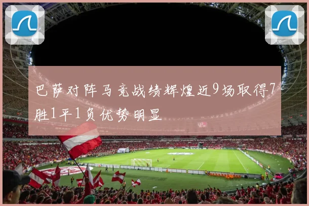 巴萨对阵马竞战绩辉煌近9场取得7胜1平1负优势明显