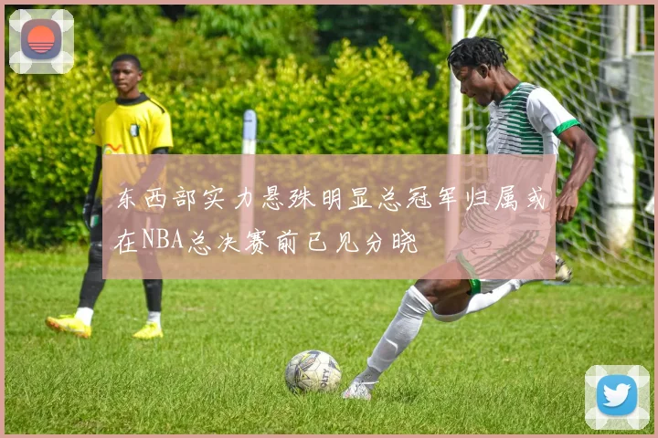 东西部实力悬殊明显总冠军归属或在NBA总决赛前已见分晓