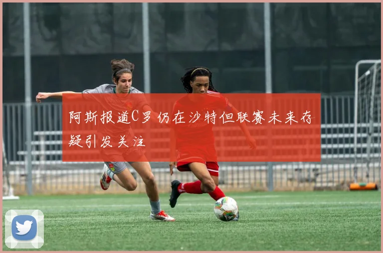 阿斯报道C罗仍在沙特但联赛未来存疑引发关注