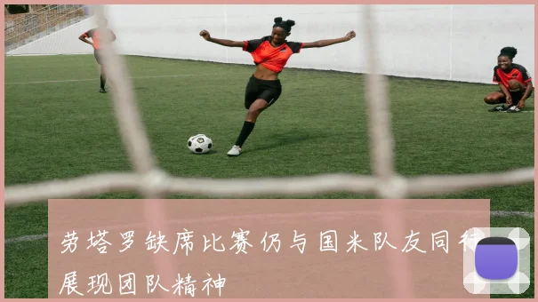 劳塔罗缺席比赛仍与国米队友同行展现团队精神