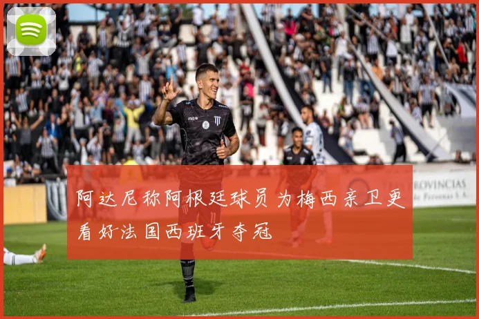 阿达尼称阿根廷球员为梅西亲卫更看好法国西班牙夺冠