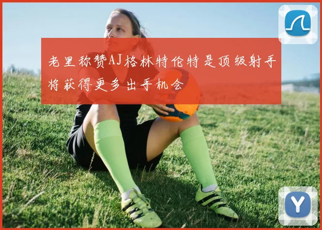 老里称赞AJ格林特伦特是顶级射手将获得更多出手机会