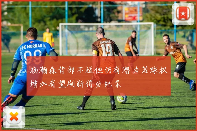 杨瀚森背部不适但仍有潜力若球权增加有望刷新得分纪录