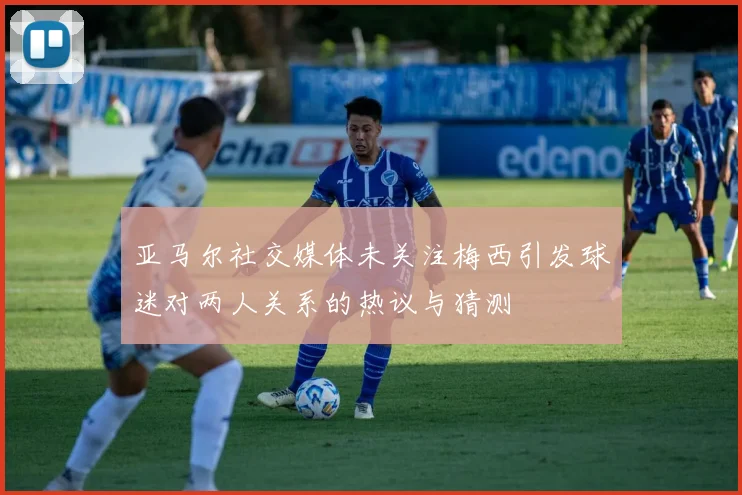亚马尔社交媒体未关注梅西引发球迷对两人关系的热议与猜测