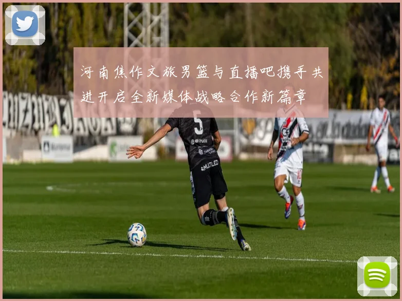 河南焦作文旅男篮与直播吧携手共进开启全新媒体战略合作新篇章