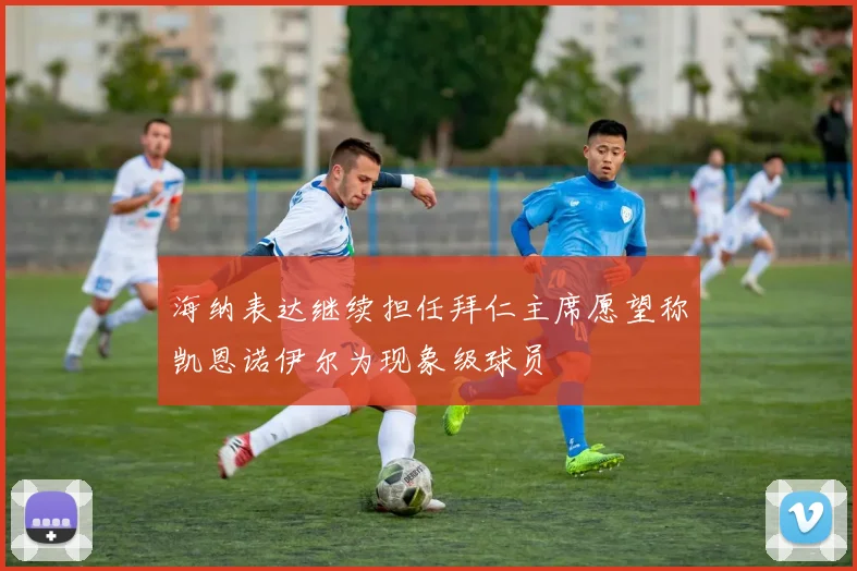 海纳表达继续担任拜仁主席愿望称凯恩诺伊尔为现象级球员