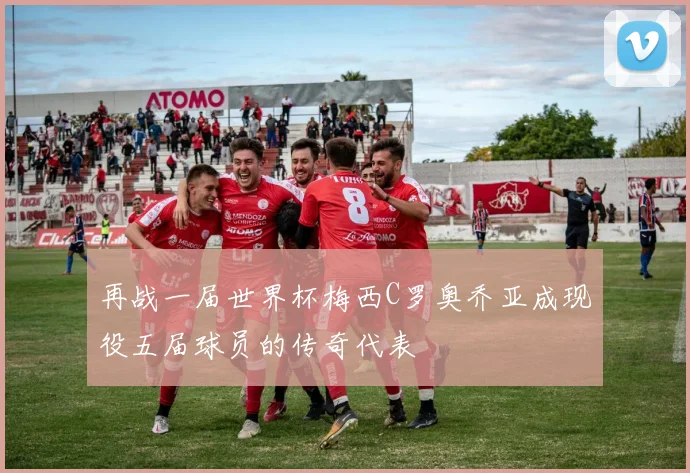再战一届世界杯梅西C罗奥乔亚成现役五届球员的传奇代表
