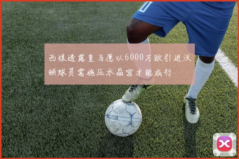 西媒透露皇马愿以6000万欧引进沃顿球员需施压水晶宫才能成行