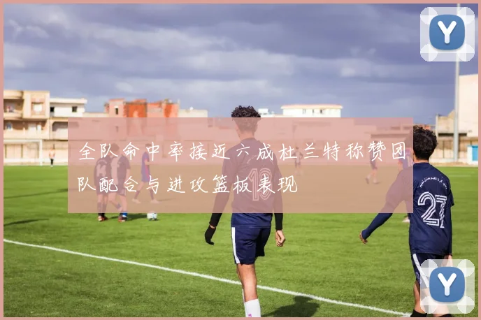 全队命中率接近六成杜兰特称赞团队配合与进攻篮板表现