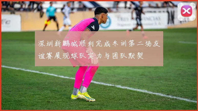 深圳新鹏城顺利完成冬训第二场友谊赛展现球队实力与团队默契
