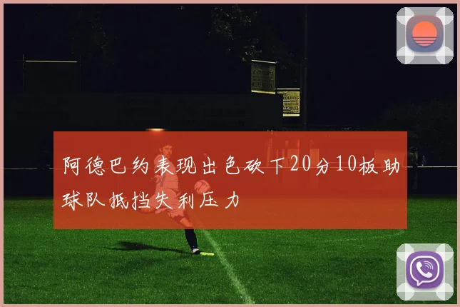 阿德巴约表现出色砍下20分10板助球队抵挡失利压力