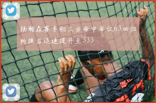 杨瀚森赛季初三分命中率仅63回归轮换后迅速提升至333