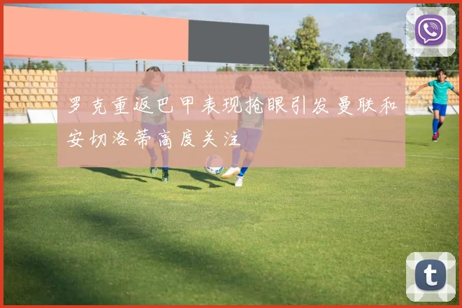 罗克重返巴甲表现抢眼引发曼联和安切洛蒂高度关注