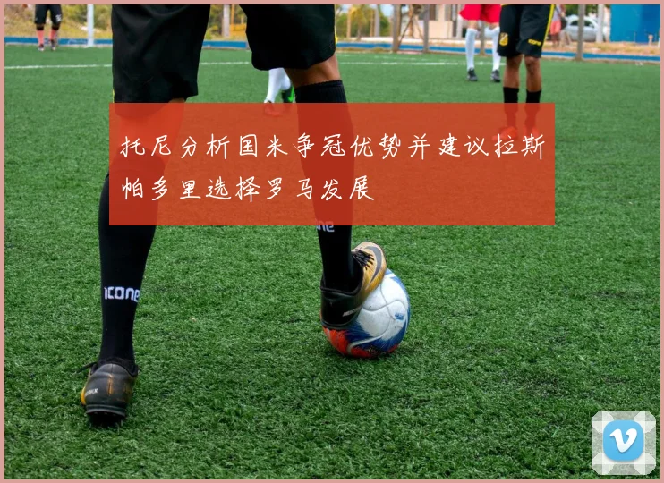 托尼分析国米争冠优势并建议拉斯帕多里选择罗马发展