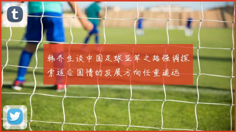 韩乔生谈中国足球亚军之路强调探索适合国情的发展方向任重道远