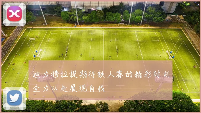 迪力穆拉提期待铁人赛的精彩时刻全力以赴展现自我