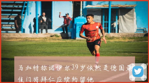 马加特称诺伊尔39岁依然是德国最佳门将拜仁应续约留他