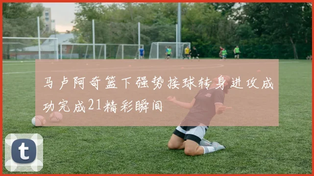 马卢阿奇篮下强势接球转身进攻成功完成21精彩瞬间